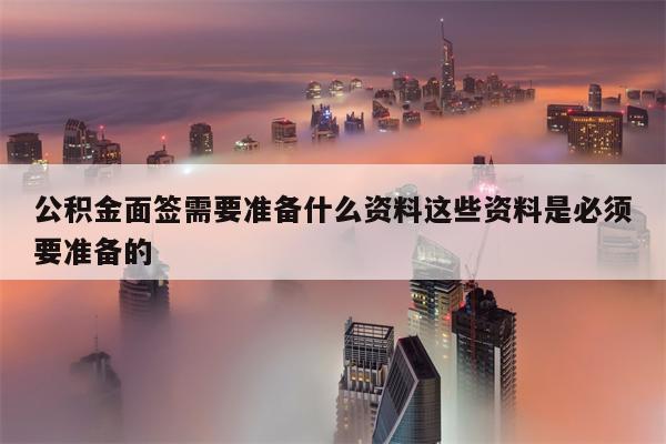 公积金面签需要准备什么资料这些资料是必须要准备的