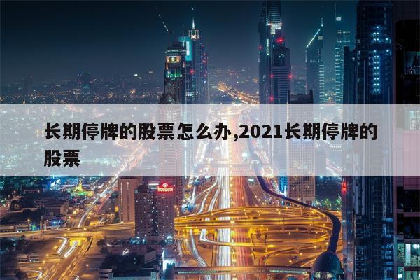 长期停牌的股票怎么办,2021长期停牌的股票