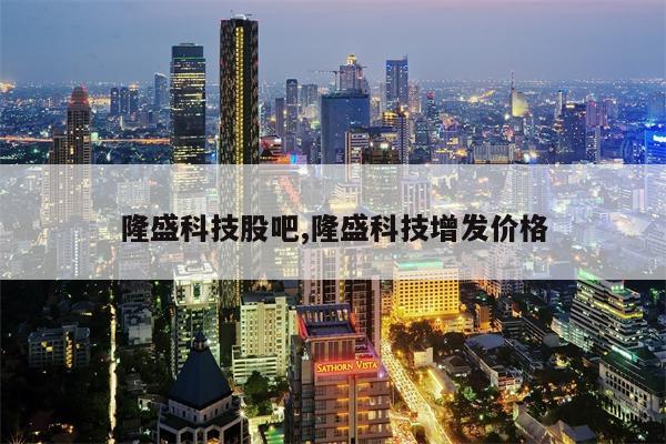 隆盛科技股吧,隆盛科技增发价格