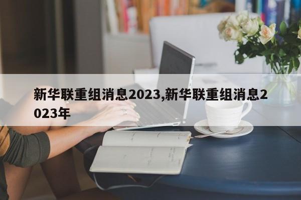新华联重组消息2023,新华联重组消息2023年
