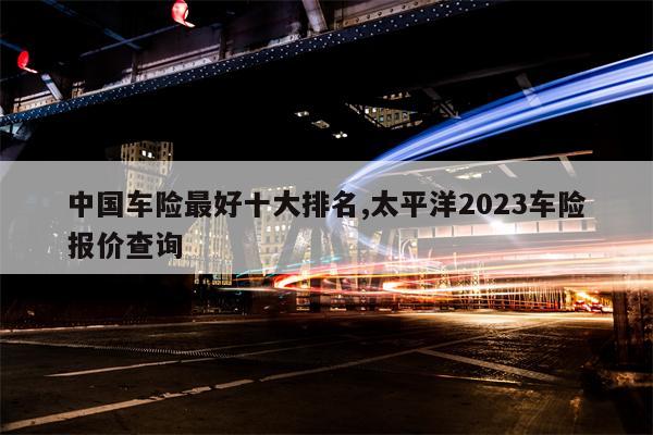 中国车险最好十大排名,太平洋2023车险报价查询
