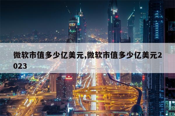 微软市值多少亿美元,微软市值多少亿美元2023