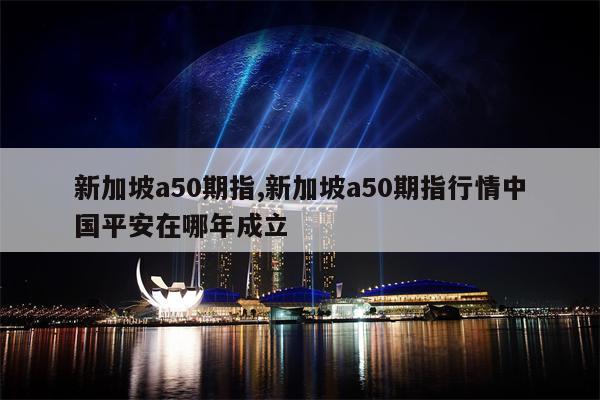 新加坡a50期指,新加坡a50期指行情中国平安在哪年成立