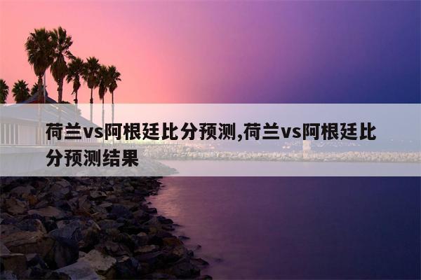 荷兰vs阿根廷比分预测,荷兰vs阿根廷比分预测结果