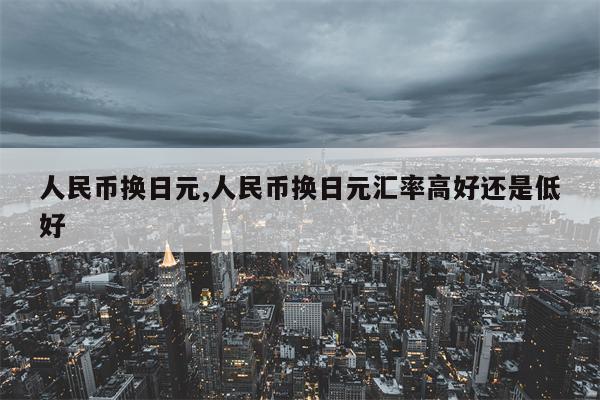 人民币换日元,人民币换日元汇率高好还是低好