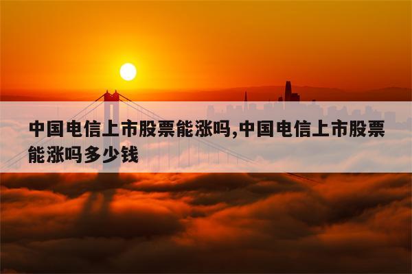 中国电信上市股票能涨吗,中国电信上市股票能涨吗多少钱