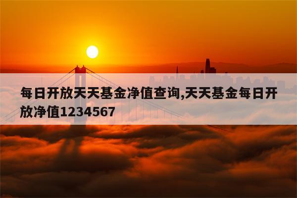 每日开放天天基金净值查询,天天基金每日开放净值1234567