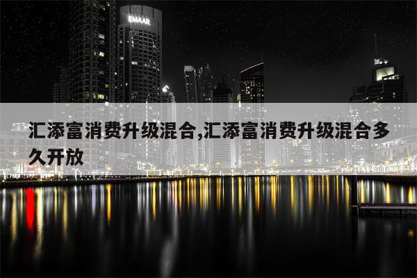 汇添富消费升级混合,汇添富消费升级混合多久开放