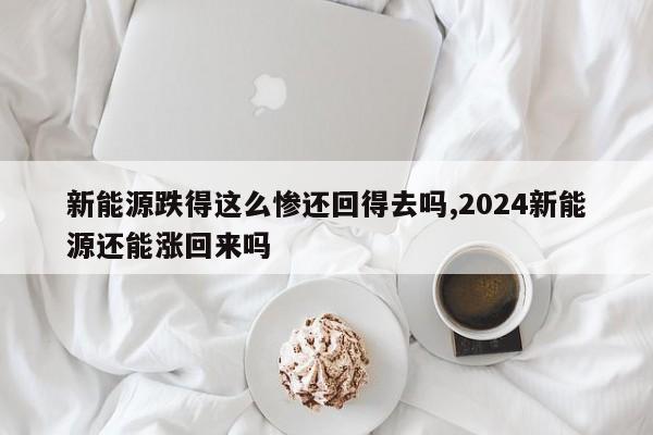 新能源跌得这么惨还回得去吗,2024新能源还能涨回来吗